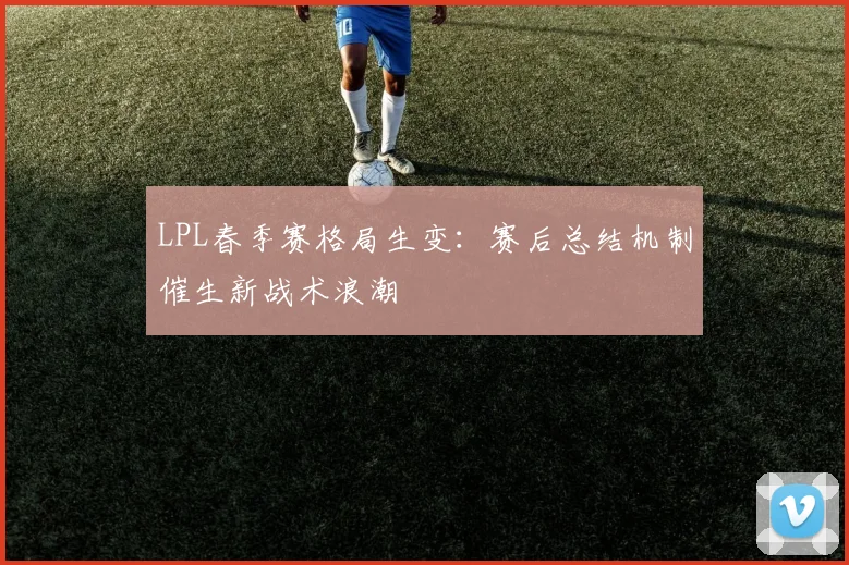 LPL春季赛格局生变：赛后总结机制催生新战术浪潮