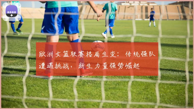 欧洲女篮联赛格局生变：传统强队遭遇挑战，新生力量强势崛起